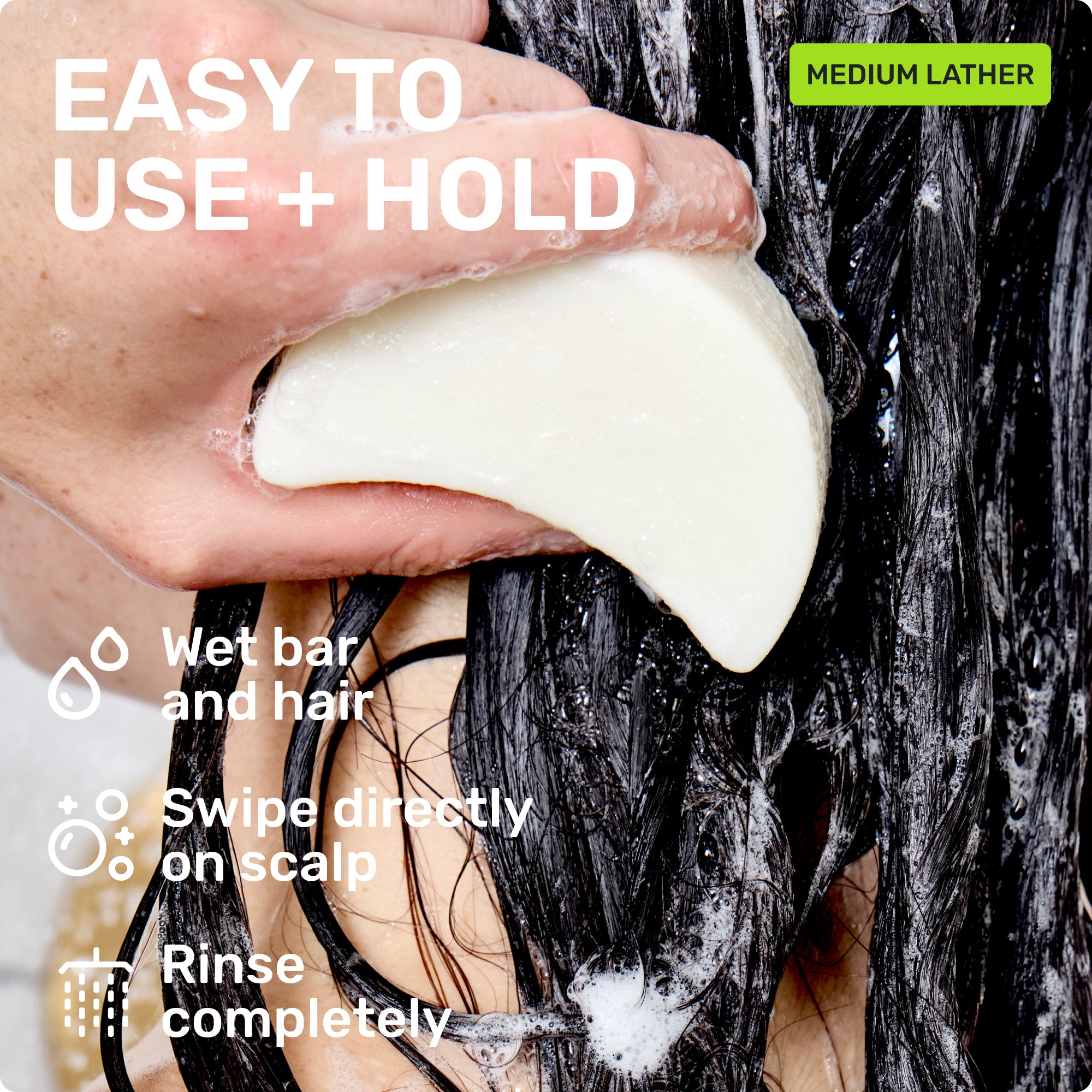 EASY TO USE + HOLD
Wet bar and hair
Swipe directly on scalp
Rinse completely