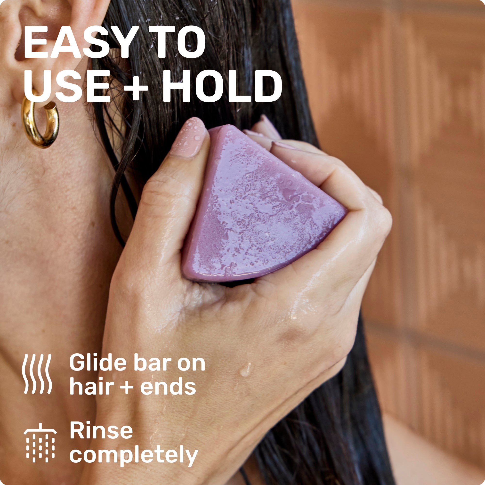 EASY TO USE + HOLD
Glide bar on hair + ends
Rinse completely