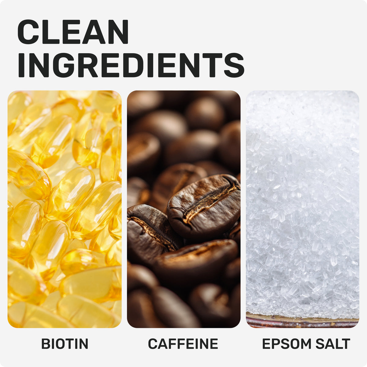 CLEAN INGREDIENTS
Biotin
Caffeine
Epsom Salt