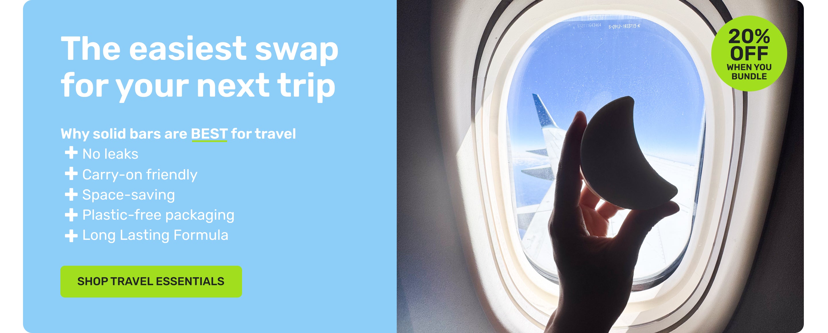 The easiest swap for your next trip 

Why solid bars are BEST for travel
no leaks
carry-on friendly 
space-saving
plastic-free packaging 
long lasting formula 

20% off when you bundle

SHOP TRAVEL ESSENTIALS