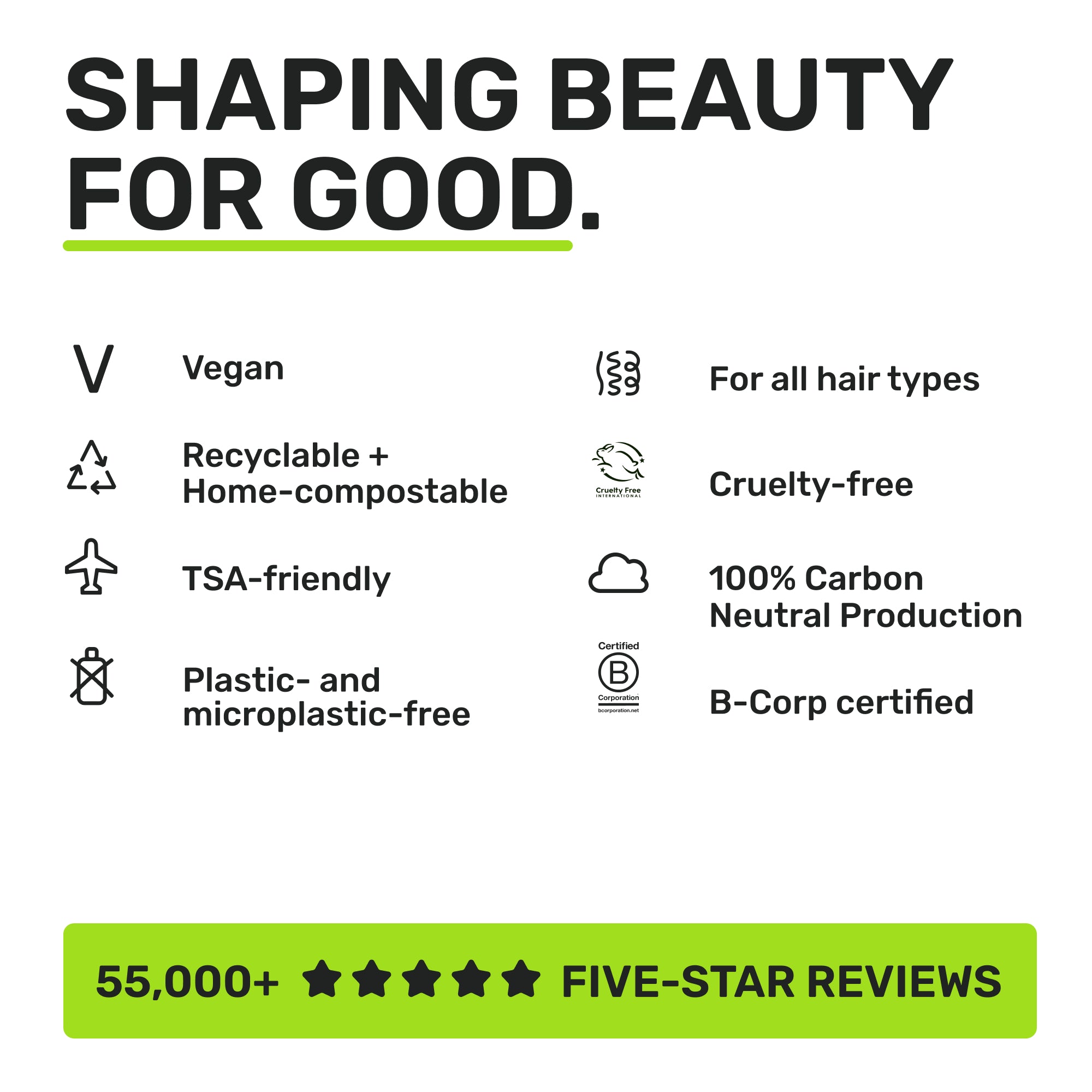 SHAPING BEAUTY FOR GOOD. 
Vegan
Recyclable + home compostable 
TSA-friendly
Plastic and microplastic-free
For all hair types
Cruelty-free
100% Carbon Neutral Production
B-corp certified
55,000+ five-star reviews
